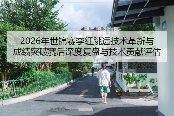 2026年世锦赛李红跳远技术革新与成绩突破赛后深度复盘与技术贡献评估